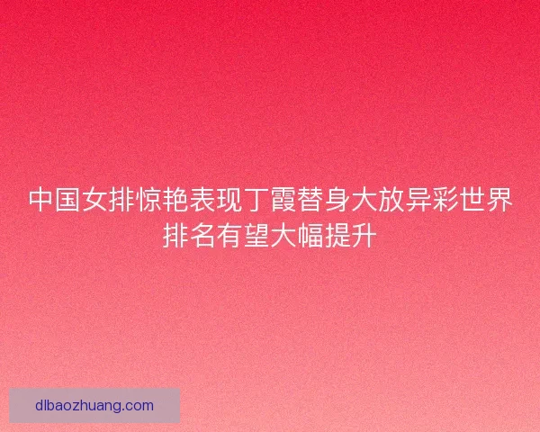 中国女排惊艳表现丁霞替身大放异彩世界排名有望大幅提升 中国女排惊艳表现丁霞替身大放异彩世界排名有望大幅提升