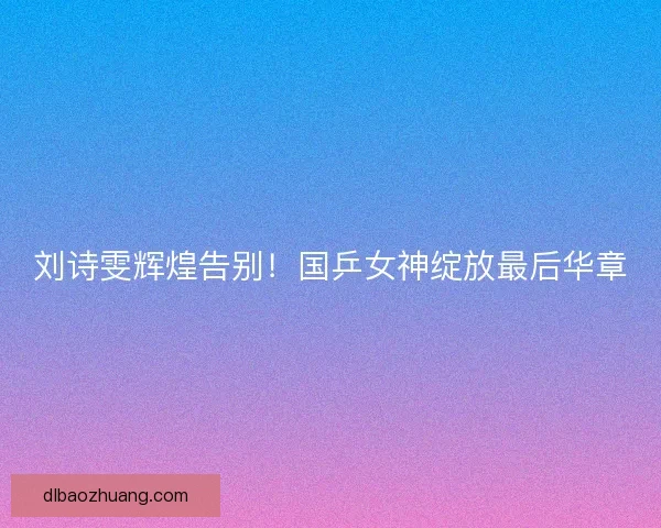 刘诗雯辉煌告别！国乒女神绽放最后华章