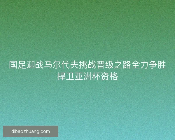 国足迎战马尔代夫挑战晋级之路全力争胜捍卫亚洲杯资格