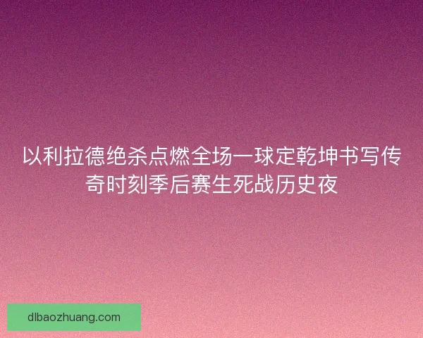 以利拉德绝杀点燃全场一球定乾坤书写传奇时刻季后赛生死战历史夜