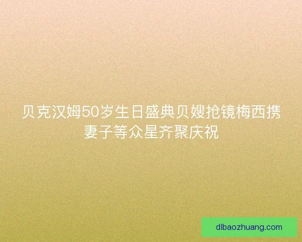 贝克汉姆50岁生日盛典贝嫂抢镜梅西携妻子等众星齐聚庆祝