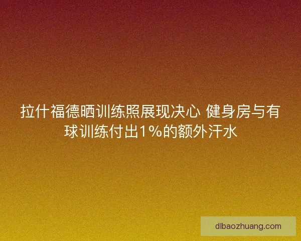 拉什福德晒训练照展现决心 健身房与有球训练付出1%的额外汗水