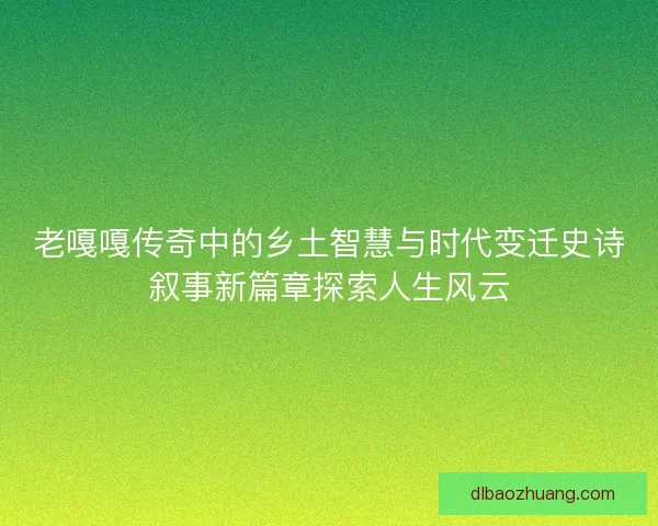 老嘎嘎传奇中的乡土智慧与时代变迁史诗叙事新篇章探索人生风云