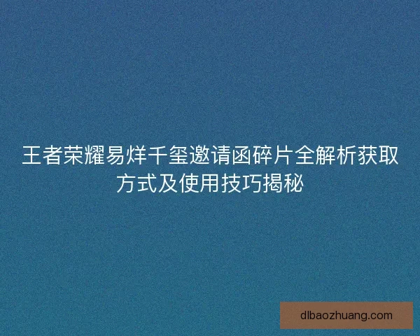王者荣耀易烊千玺邀请函碎片全解析获取方式及使用技巧揭秘