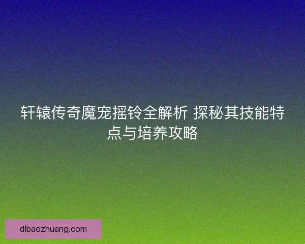 轩辕传奇魔宠摇铃全解析 探秘其技能特点与培养攻略