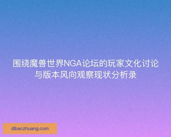 围绕魔兽世界NGA论坛的玩家文化讨论与版本风向观察现状分析录 围绕魔兽世界NGA论坛的玩家文化讨论与版本风向观察现状分析录