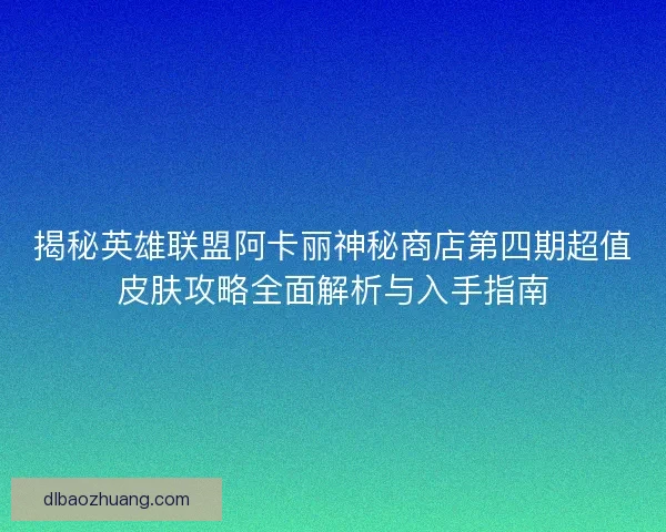 揭秘英雄联盟阿卡丽神秘商店第四期超值皮肤攻略全面解析与入手指南