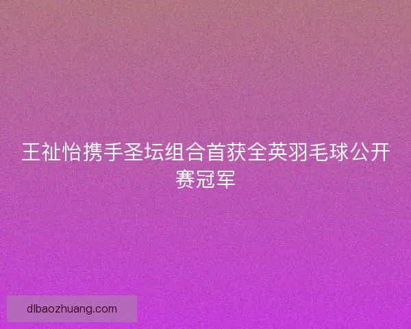 王祉怡携手圣坛组合首获全英羽毛球公开赛冠军