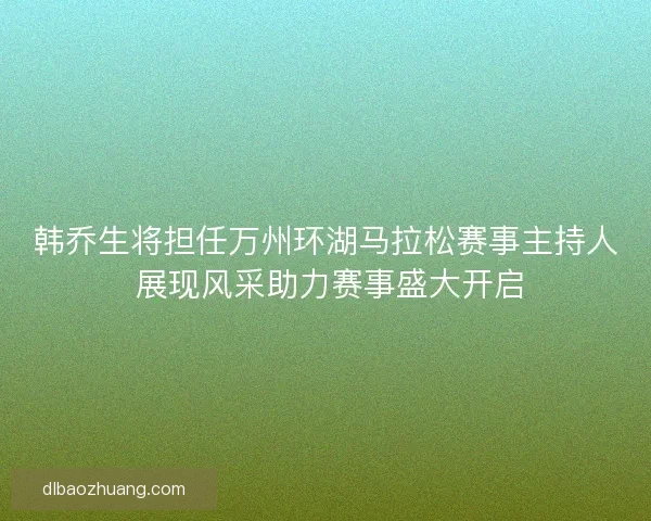 韩乔生将担任万州环湖马拉松赛事主持人 展现风采助力赛事盛大开启
