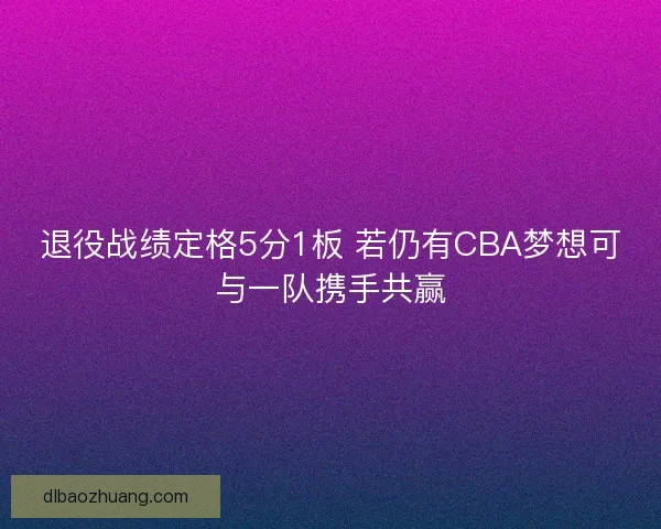 退役战绩定格5分1板 若仍有CBA梦想可与一队携手共赢