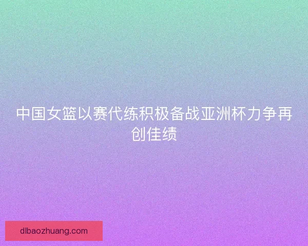 中国女篮以赛代练积极备战亚洲杯力争再创佳绩