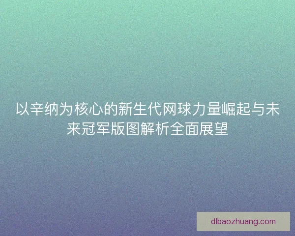 以辛纳为核心的新生代网球力量崛起与未来冠军版图解析全面展望