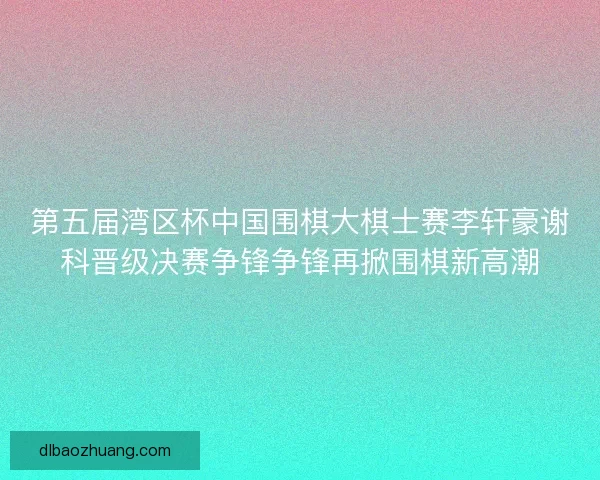 第五届湾区杯中国围棋大棋士赛李轩豪谢科晋级决赛争锋争锋再掀围棋新高潮