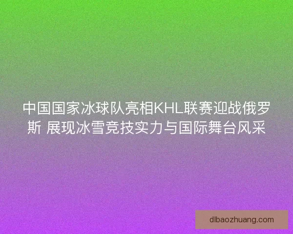 中国国家冰球队亮相KHL联赛迎战俄罗斯 展现冰雪竞技实力与国际舞台风采