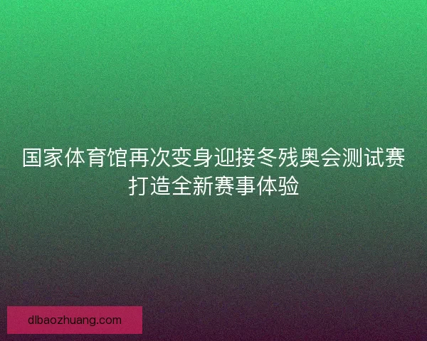 国家体育馆再次变身迎接冬残奥会测试赛打造全新赛事体验