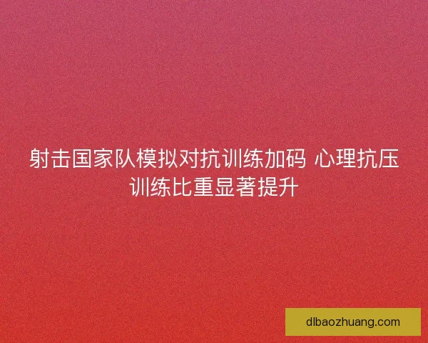 射击国家队模拟对抗训练加码 心理抗压训练比重显著提升