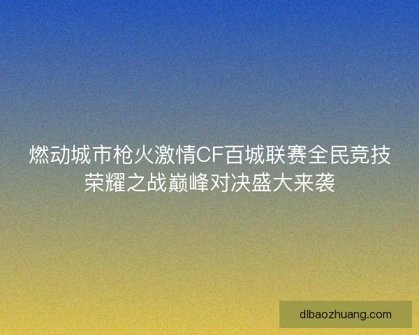 燃动城市枪火激情CF百城联赛全民竞技荣耀之战巅峰对决盛大来袭 燃动城市枪火激情CF百城联赛全民竞技荣耀之战巅峰对决盛大来袭