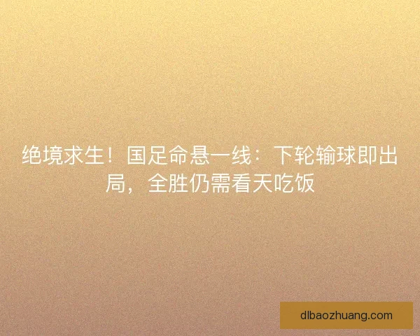 绝境求生！国足命悬一线：下轮输球即出局，全胜仍需看天吃饭