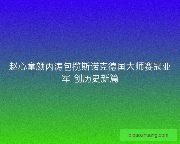 赵心童颜丙涛包揽斯诺克德国大师赛冠亚军 创历史新篇