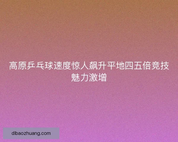 高原乒乓球速度惊人飙升平地四五倍竞技魅力激增