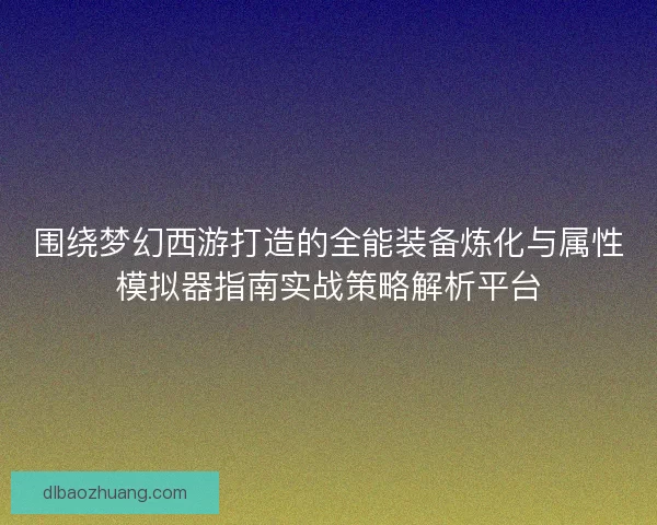 围绕梦幻西游打造的全能装备炼化与属性模拟器指南实战策略解析平台