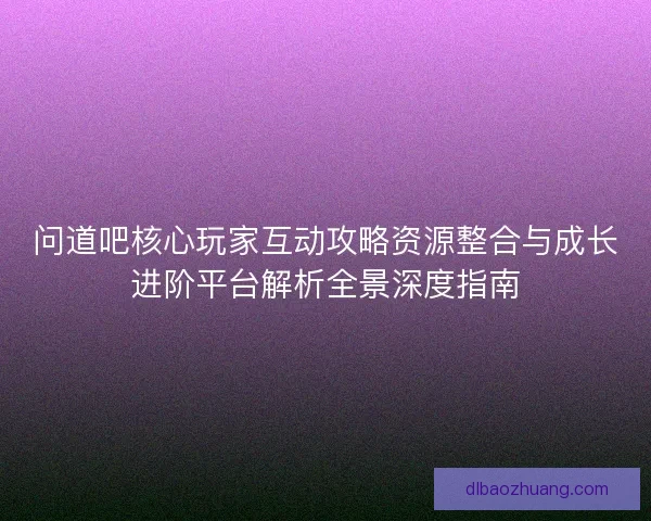问道吧核心玩家互动攻略资源整合与成长进阶平台解析全景深度指南 问道吧核心玩家互动攻略资源整合与成长进阶平台解析全景深度指南