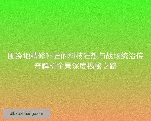 围绕地精修补匠的科技狂想与战场统治传奇解析全景深度揭秘之路