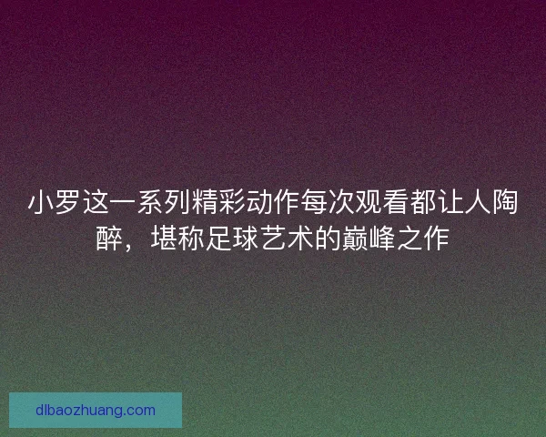 小罗这一系列精彩动作每次观看都让人陶醉，堪称足球艺术的巅峰之作