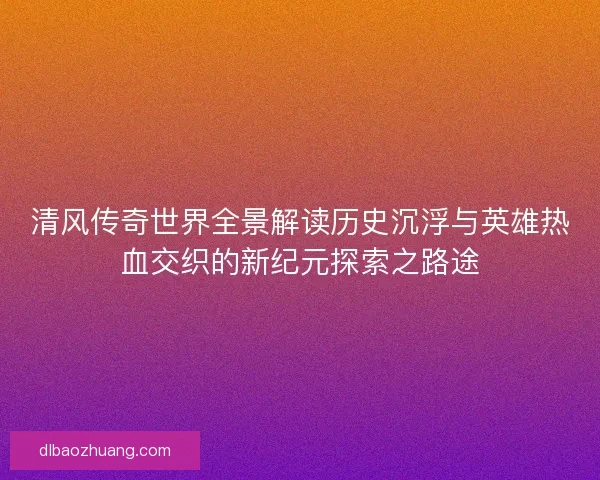清风传奇世界全景解读历史沉浮与英雄热血交织的新纪元探索之路途