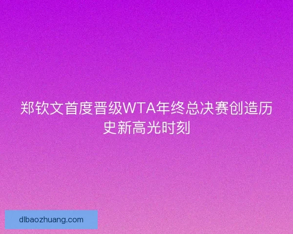 郑钦文首度晋级WTA年终总决赛创造历史新高光时刻
