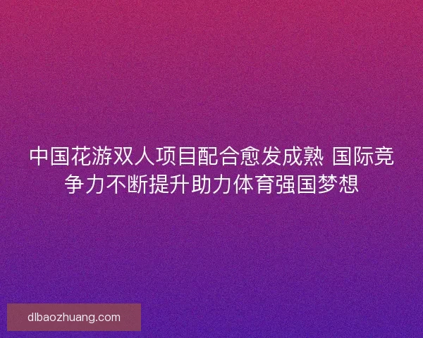 中国花游双人项目配合愈发成熟 国际竞争力不断提升助力体育强国梦想 中国花游双人项目配合愈发成熟 国际竞争力不断提升助力体育强国梦想
