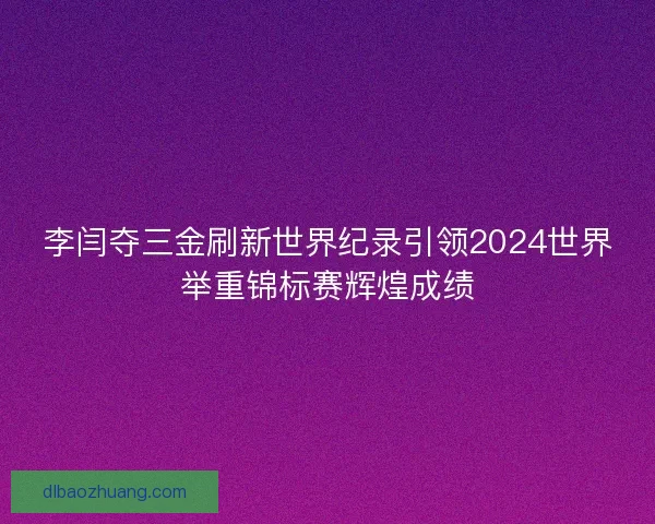 李闫夺三金刷新世界纪录引领2024世界举重锦标赛辉煌成绩