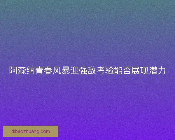 阿森纳青春风暴迎强敌考验能否展现潜力