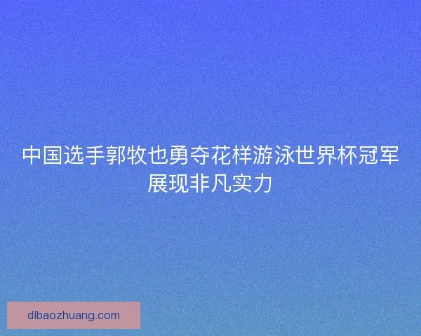 中国选手郭牧也勇夺花样游泳世界杯冠军展现非凡实力