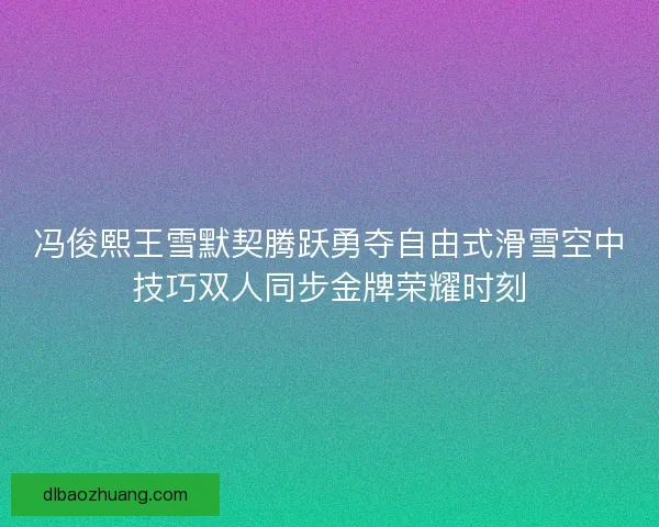 冯俊熙王雪默契腾跃勇夺自由式滑雪空中技巧双人同步金牌荣耀时刻