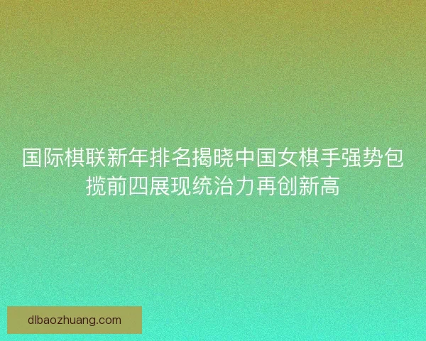国际棋联新年排名揭晓中国女棋手强势包揽前四展现统治力再创新高