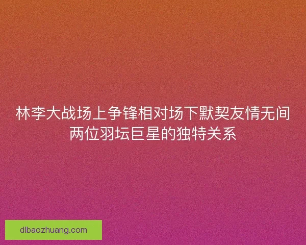林李大战场上争锋相对场下默契友情无间两位羽坛巨星的独特关系