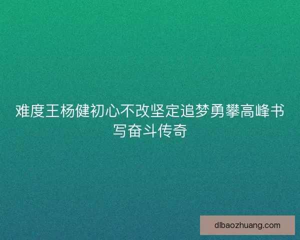 难度王杨健初心不改坚定追梦勇攀高峰书写奋斗传奇