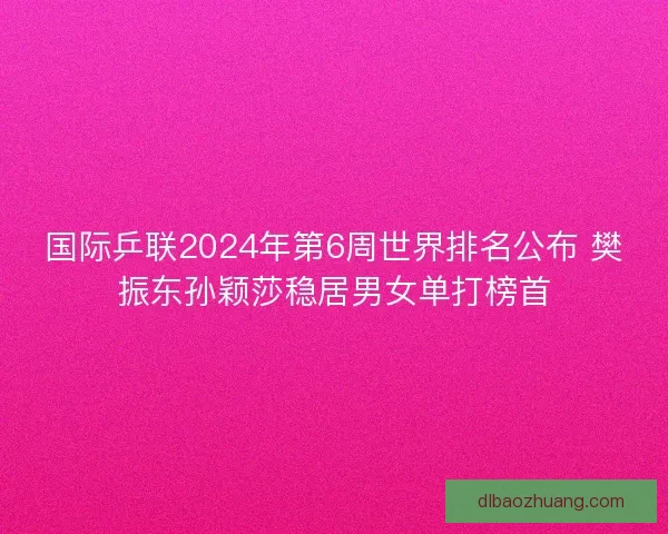 国际乒联2024年第6周世界排名公布 樊振东孙颖莎稳居男女单打榜首