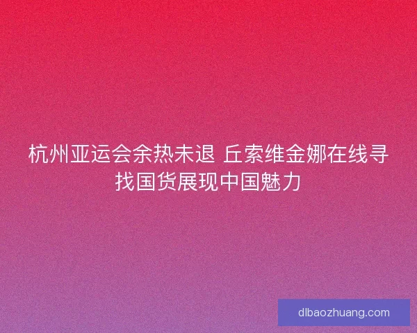 杭州亚运会余热未退 丘索维金娜在线寻找国货展现中国魅力
