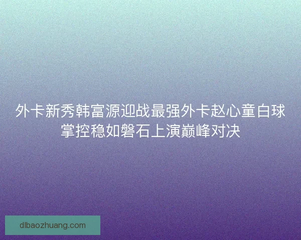 外卡新秀韩富源迎战最强外卡赵心童白球掌控稳如磐石上演巅峰对决