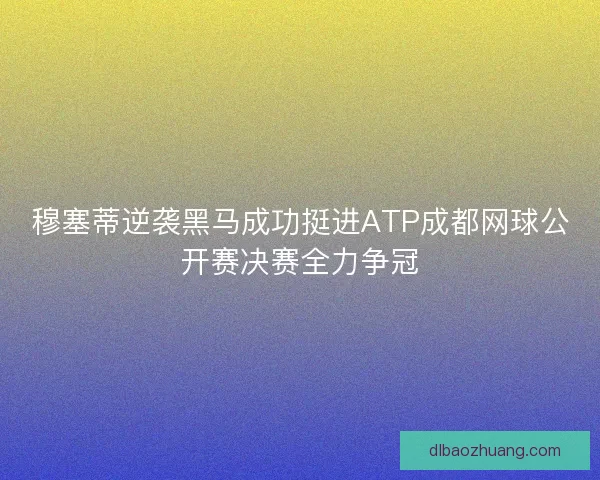 穆塞蒂逆袭黑马成功挺进ATP成都网球公开赛决赛全力争冠