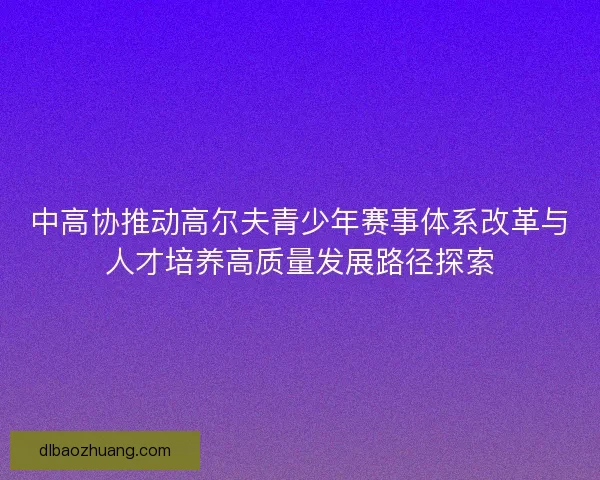 中高协推动高尔夫青少年赛事体系改革与人才培养高质量发展路径探索