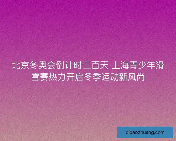 北京冬奥会倒计时三百天 上海青少年滑雪赛热力开启冬季运动新风尚