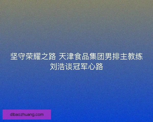 坚守荣耀之路 天津食品集团男排主教练刘浩谈冠军心路